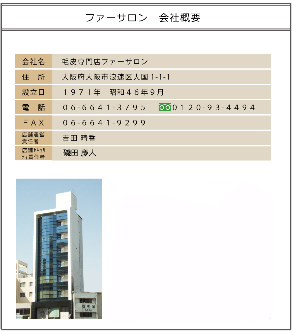 ファーサロン会社概要
ファーサロン　大阪府大阪市浪速区大国1-1-1　1971年9月設立　06-6641-3795　0120-93-4494　FAX06-6641-9299　責任者　吉田晴香　セキュリティ　二神章泰